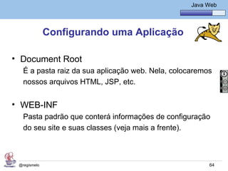 Java Básico – Módulo 1
                                                     Java Web




              Configurando uma Aplicação

• Document Root
   É a pasta raiz da sua aplicação web. Nela, colocaremos
   nossos arquivos HTML, JSP, etc.


• WEB-INF
   Pasta padrão que conterá informações de configuração
   do seu site e suas classes (veja mais a frente).



 @regismelo                                                64
 