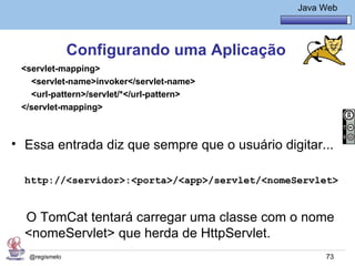 Java Básico – Módulo 1
                                                     Java Web




                Configurando uma Aplicação
 <servlet-mapping>
   <servlet-name>invoker</servlet-name>
   <url-pattern>/servlet/*</url-pattern>
 </servlet-mapping>



• Essa entrada diz que sempre que o usuário digitar...

  http://<servidor>:<porta>/<app>/servlet/<nomeServlet>


  O TomCat tentará carregar uma classe com o nome
  <nomeServlet> que herda de HttpServlet.
   @regismelo                                              73
 