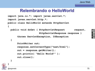 Java Básico – Módulo 1
                                                     Java Web


             Relembrando o HelloWorld
import java.io.*; import javax.servlet.*;
import javax.servlet.http.*;
public class HelloWorld extends HttpServlet
{
  public void doGet ( HttpServletRequest       request,
                      HttpServletResponse response )
       throws ServletException, IOException
  {
       PrintWriter out;
       response.setContentType("text/html");
       out = response.getWriter();
       out.println( “Hello World!” );
       out.close();
  }
}
@regismelo                                                 75
 