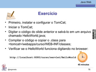 Java Básico – Módulo 1
                                                       Java Web




                       Exercício
• Primeiro, instalar e configurar o TomCat;
• Iniciar o TomCat;
• Digitar o código do slide anterior e salvá-lo em um arquivo
  chamado HelloWorld.java;
• Compilar o código e copiar o .class para
  <tomcat>/webapps/curso/WEB-INF/classes;
• Verificar se o HelloWorld funciona digitando no browser:

    http://localhost:8080/curso/servlet/HelloWorld


                                                     45 minutos

  @regismelo                                                  76
 