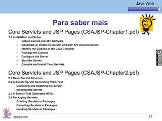 Java Básico – Módulo 1
                                                                               Java Web




                                  Para saber mais
Core Servlets and JSP Pages (CSAJSP-Chapter1.pdf)
1.5 Installation and Setup
       – Obtain Servlet and JSP Software
       – Bookmark or Install the Servlet and JSP API Documentation
       – Identify the Classes to the Java Compiler
       – Package the Classes
       – Configure the Server
       – Start the Server
       – Compile and Install Your Servlets


Core Servlets and JSP Pages (CSAJSP-Chapter2.pdf)
2.1 Basic Servlet Structure
2.2 A Simple Servlet Generating Plain Text
      Compiling and Installing the Servlet
      Invoking the Servlet
2.3 A Servlet That Generates HTML
2.4 Packaging Servlets
      Creating Servlets in Packages
      Compiling Servlets in Packages
      Invoking Servlets in Packages

   @regismelo                                                                        77
 