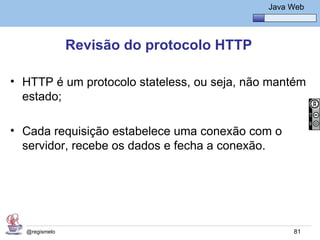 Java Básico – Módulo 1
                                                Java Web




               Revisão do protocolo HTTP

• HTTP é um protocolo stateless, ou seja, não mantém
  estado;

• Cada requisição estabelece uma conexão com o
  servidor, recebe os dados e fecha a conexão.




  @regismelo                                          81
 