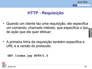 Java Básico – Módulo 1
                                                  Java Web




               HTTP - Requisição

• Quando um cliente faz uma requisição, ele especifica
  um comando, chamado método, que especifica o tipo
  de ação que ele quer efetuar;

• A primeira linha da requisição também especifica a
  URL e a versão do protocolo:

  GET /index.jsp HTTP/1.0


  @regismelo                                            82
 
