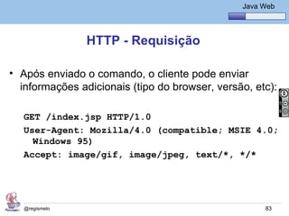 Java Básico – Módulo 1
                                                   Java Web




                HTTP - Requisição

• Após enviado o comando, o cliente pode enviar
  informações adicionais (tipo do browser, versão, etc):

   GET /index.jsp HTTP/1.0
   User-Agent: Mozilla/4.0 (compatible; MSIE 4.0;
     Windows 95)
   Accept: image/gif, image/jpeg, text/*, */*




   @regismelo                                            83
 