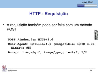 Java Básico – Módulo 1
                                                Java Web




               HTTP - Requisição

• A requisição também pode ser feita com um método
  POST

  POST /index.jsp HTTP/1.0
  User-Agent: Mozilla/4.0 (compatible; MSIE 4.0;
    Windows 95)
  Accept: image/gif, image/jpeg, text/*, */*




  @regismelo                                          84
 