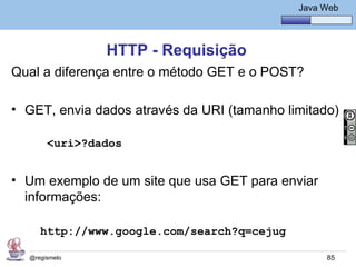 Java Básico – Módulo 1
                                                 Java Web




               HTTP - Requisição
Qual a diferença entre o método GET e o POST?

• GET, envia dados através da URI (tamanho limitado)

       <uri>?dados


• Um exemplo de um site que usa GET para enviar
  informações:

     http://www.google.com/search?q=cejug

  @regismelo                                           85
 