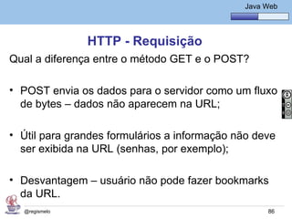 Java Básico – Módulo 1
                                                  Java Web




               HTTP - Requisição
Qual a diferença entre o método GET e o POST?

• POST envia os dados para o servidor como um fluxo
  de bytes – dados não aparecem na URL;

• Útil para grandes formulários a informação não deve
  ser exibida na URL (senhas, por exemplo);

• Desvantagem – usuário não pode fazer bookmarks
  da URL.
  @regismelo                                            86
 