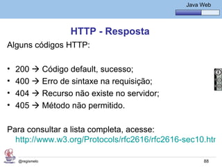 Java Básico – Módulo 1
                                                      Java Web




                  HTTP - Resposta
Alguns códigos HTTP:

•   200  Código default, sucesso;
•   400  Erro de sintaxe na requisição;
•   404  Recurso não existe no servidor;
•   405  Método não permitido.

Para consultar a lista completa, acesse:
  http://www.w3.org/Protocols/rfc2616/rfc2616-sec10.html

    @regismelo                                              88
 