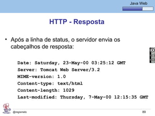 Java Básico – Módulo 1
                                                   Java Web




                 HTTP - Resposta

• Após a linha de status, o servidor envia os
  cabeçalhos de resposta:

      Date: Saturday, 23-May-00 03:25:12 GMT
      Server: Tomcat Web Server/3.2
      MIME-version: 1.0
      Content-type: text/html
      Content-length: 1029
      Last-modified: Thursday, 7-May-00 12:15:35 GMT


   @regismelo                                            89
 