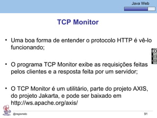 Java Básico – Módulo 1
                                                   Java Web




                    TCP Monitor

• Uma boa forma de entender o protocolo HTTP é vê-lo
  funcionando;

• O programa TCP Monitor exibe as requisições feitas
  pelos clientes e a resposta feita por um servidor;

• O TCP Monitor é um utilitário, parte do projeto AXIS,
  do projeto Jakarta, e pode ser baixado em
  http://ws.apache.org/axis/
   @regismelo                                            91
 