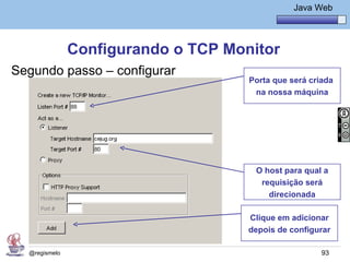 Java Básico – Módulo 1
                                                Java Web




               Configurando o TCP Monitor
Segundo passo – configurar
                                     Porta que será criada
                                      na nossa máquina




                                      O host para qual a
                                       requisição será
                                         direcionada

                                     Clique em adicionar
                                     depois de configurar

  @regismelo                                           93
 