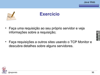 Java Básico – Módulo 1
                                                     Java Web




                      Exercício


• Faça uma requisição ao seu próprio servidor e veja
  informações sobre a requisição;

• Faça requisições a outros sites usando o TCP Monitor e
  descubra detalhes sobre alguns servidores.




  @regismelo                                               96
 