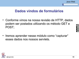 Java Básico – Módulo 1
                                                Java Web




               Dados vindos de formulários

• Conforme vimos na nossa revisão de HTTP, dados
  podem ser postados utilizando os método GET e
  POST;

• Iremos aprender nesse módulo como “capturar”
  esses dados nos nossos servlets.




  @regismelo                                          98
 