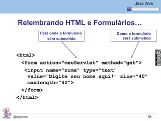 Java Básico – Módulo 1
                                                Java Web




   Relembrando HTML e Formulários…
             Para onde o formulário   Como o formulário
                 será submetido         será submetido



  <html>
    <form action="meuServlet" method=“get">
     <input name="nome" type="text"
      value="Digite seu nome aqui!" size="40"
      maxlength="40">
    </form>
  </html>


@regismelo                                            99
 