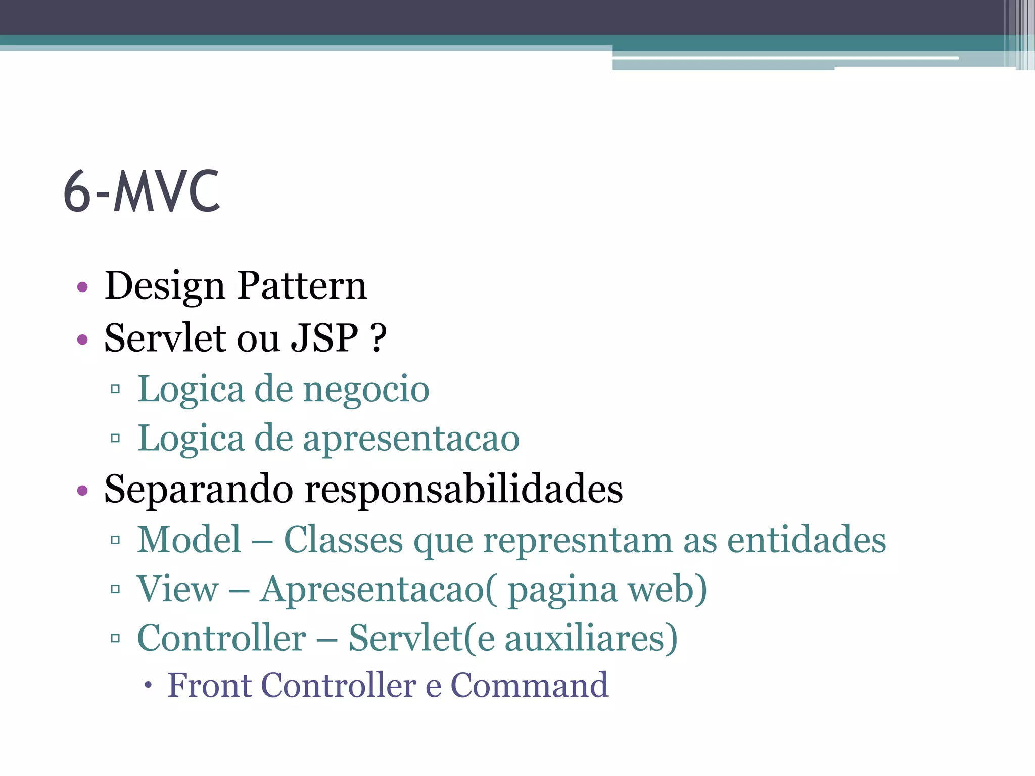 6-MVC • Design Pattern • Servlet ou JSP ? ▫ Logica de negocio ▫ Logica de apresentacao • Separando responsabilidades ▫ Model – Classes que represntam as entidades ▫ View – Apresentacao( pagina web) ▫ Controller – Servlet(e auxiliares)  Front Controller e Command 