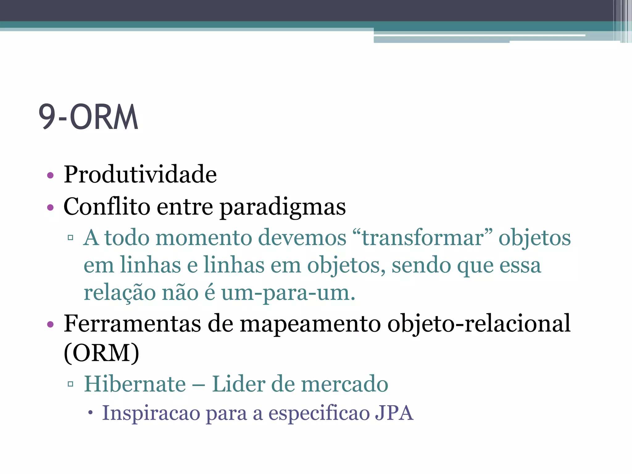9-ORM • Produtividade • Conflito entre paradigmas ▫ A todo momento devemos “transformar” objetos em linhas e linhas em objetos, sendo que essa relação não é um-para-um. • Ferramentas de mapeamento objeto-relacional (ORM) ▫ Hibernate – Lider de mercado  Inspiracao para a especificao JPA 