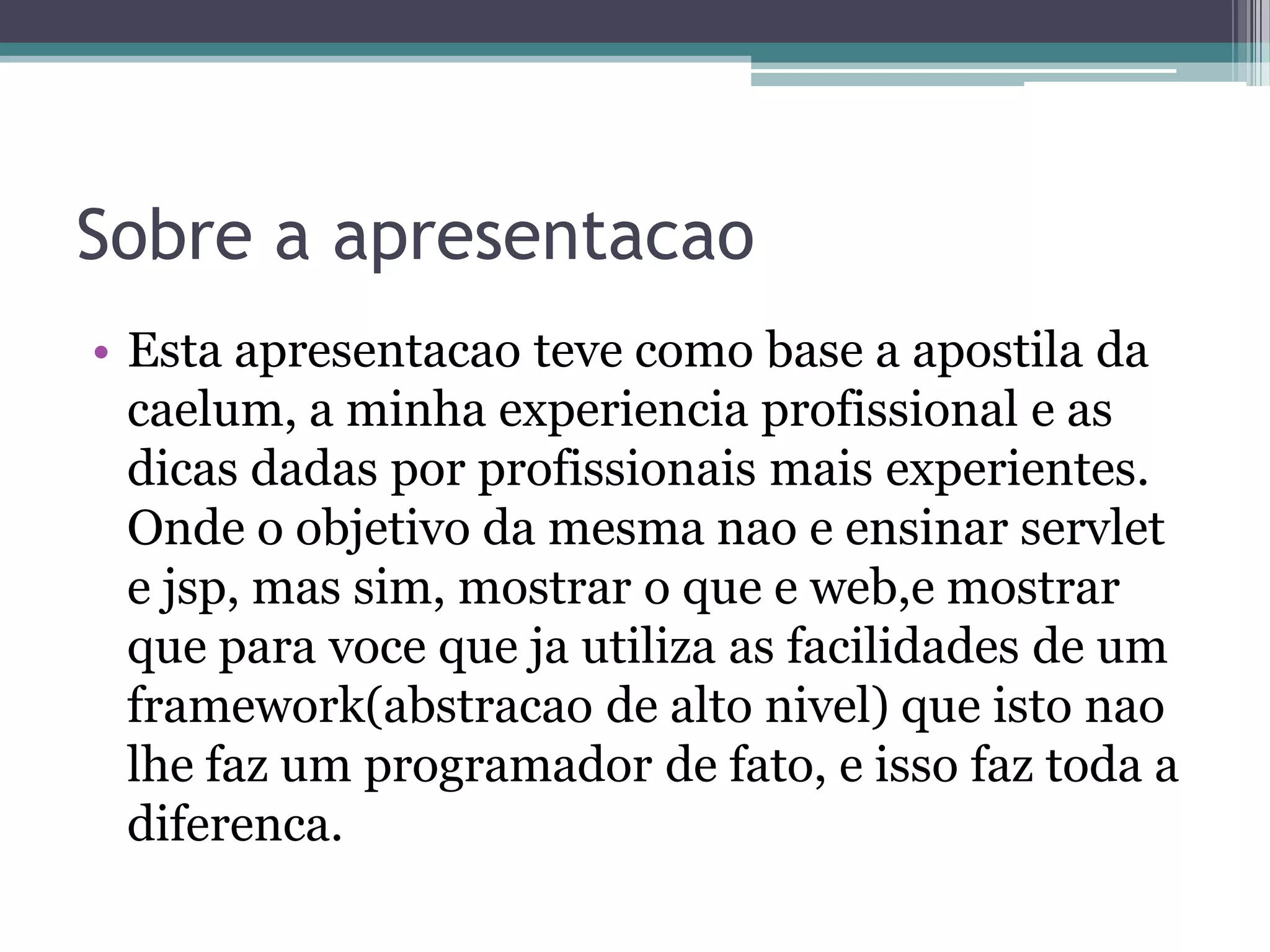 Sobre a apresentacao • Esta apresentacao teve como base a apostila da caelum, a minha experiencia profissional e as dicas dadas por profissionais mais experientes. Onde o objetivo da mesma nao e ensinar servlet e jsp, mas sim, mostrar o que e web,e mostrar que para voce que ja utiliza as facilidades de um framework(abstracao de alto nivel) que isto nao lhe faz um programador de fato, e isso faz toda a diferenca. 