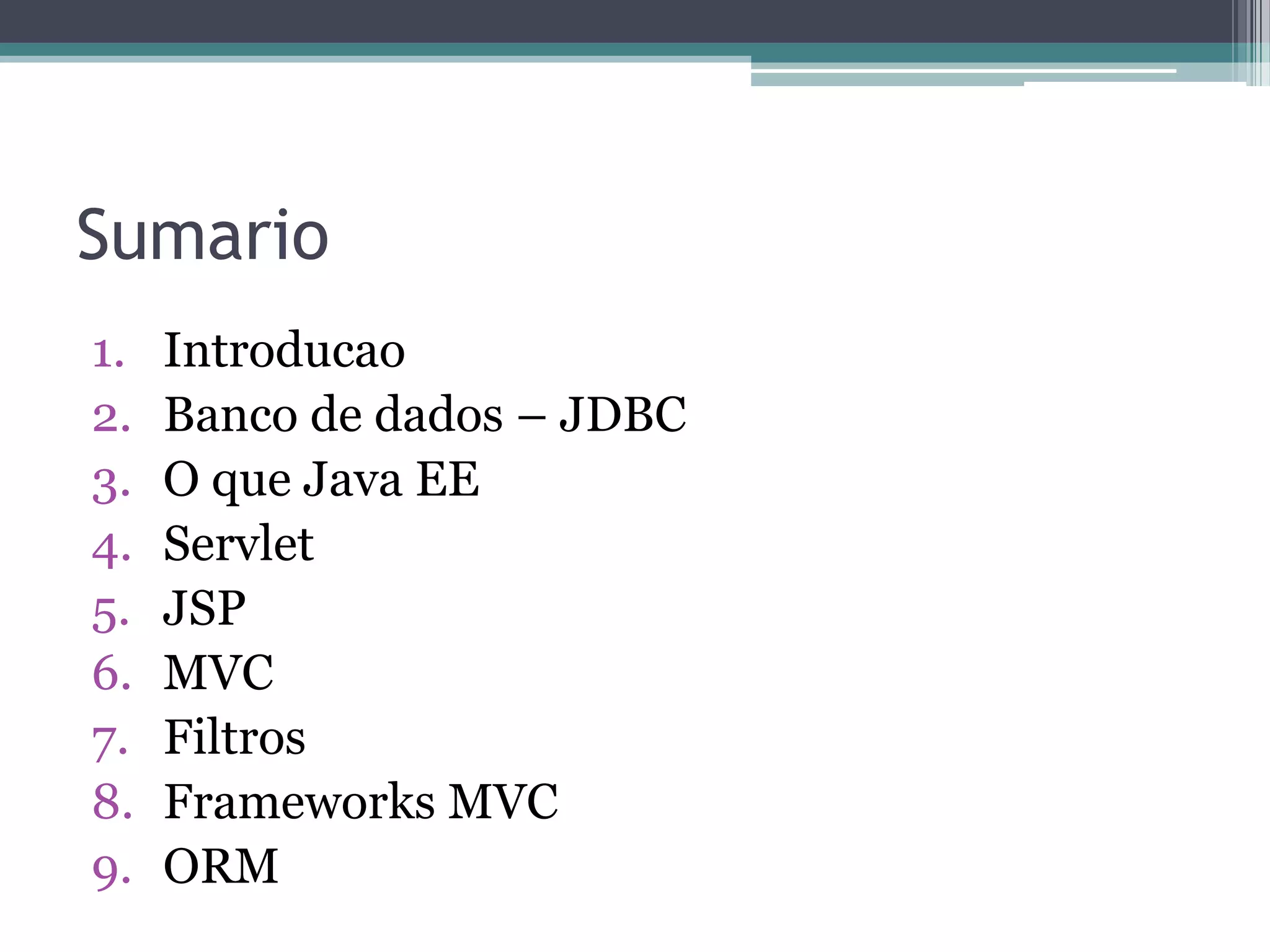 Sumario 1. Introducao 2. Banco de dados – JDBC 3. O que Java EE 4. Servlet 5. JSP 6. MVC 7. Filtros 8. Frameworks MVC 9. ORM 
