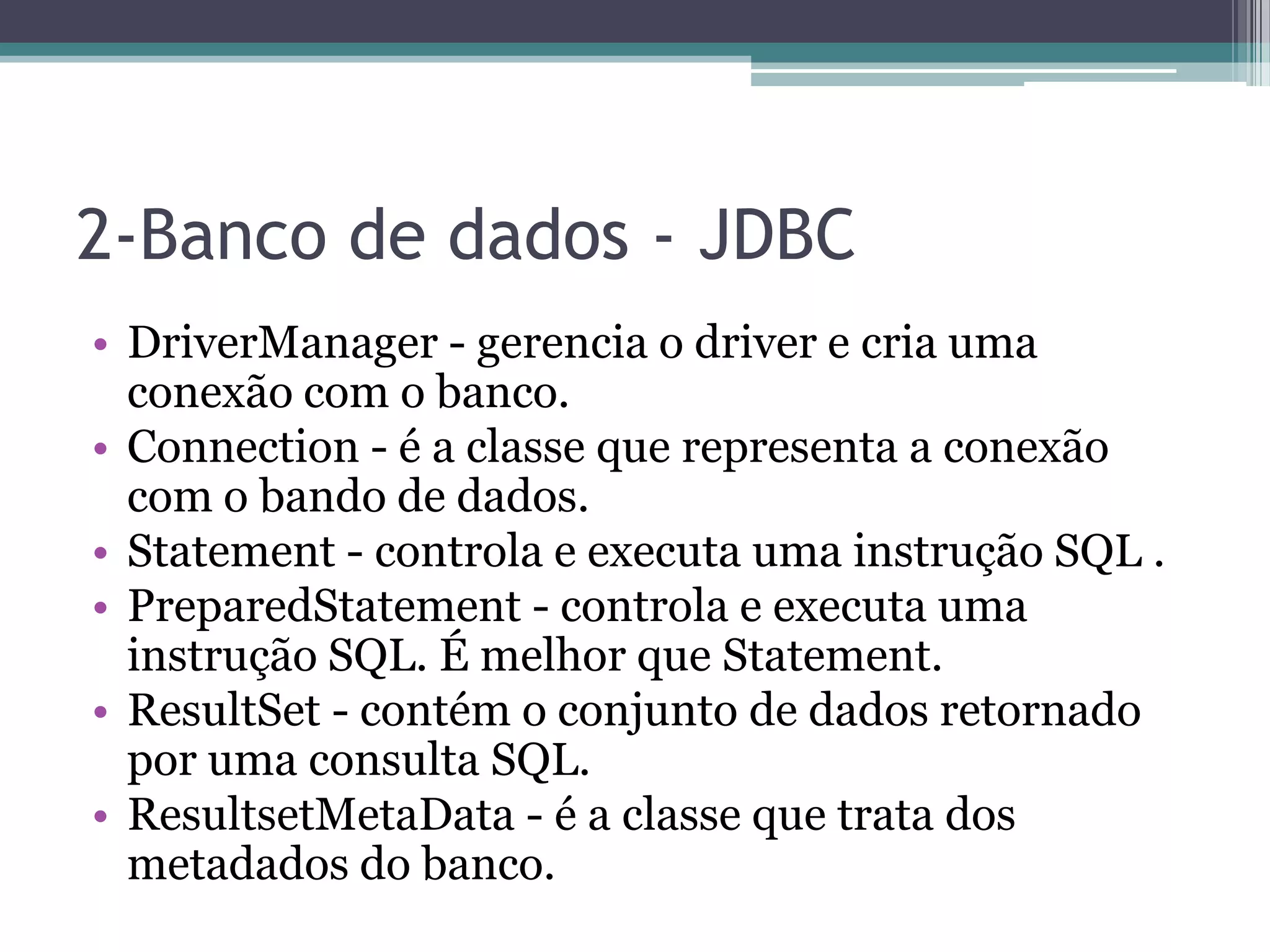 2-Banco de dados - JDBC • DriverManager - gerencia o driver e cria uma conexão com o banco. • Connection - é a classe que representa a conexão com o bando de dados. • Statement - controla e executa uma instrução SQL . • PreparedStatement - controla e executa uma instrução SQL. É melhor que Statement. • ResultSet - contém o conjunto de dados retornado por uma consulta SQL. • ResultsetMetaData - é a classe que trata dos metadados do banco. 