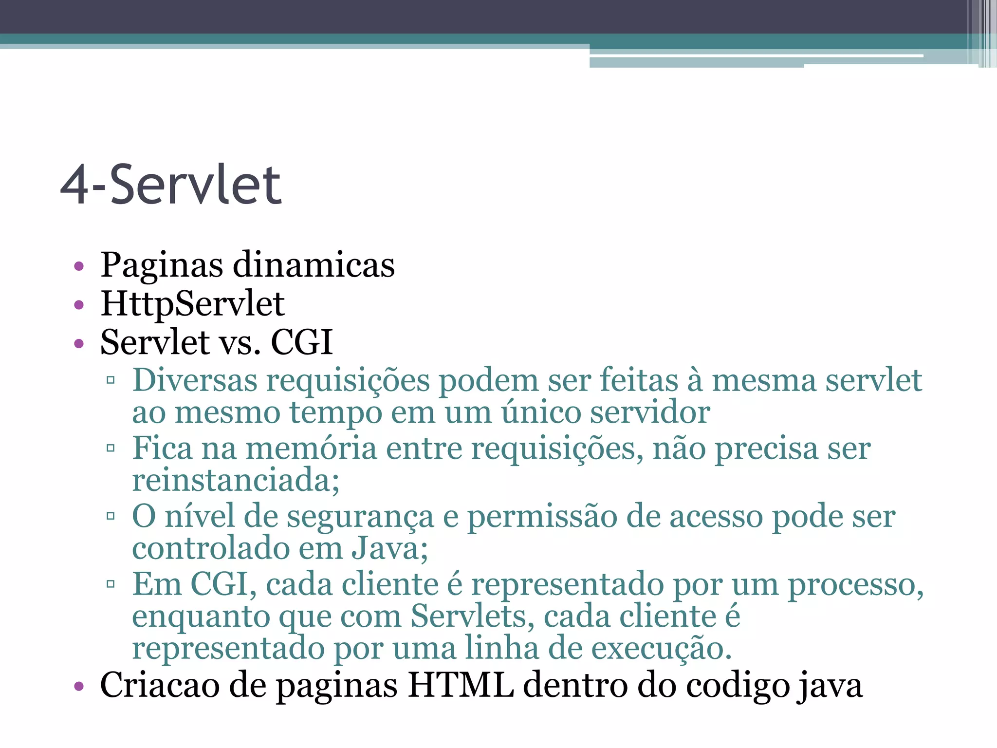 4-Servlet • Paginas dinamicas • HttpServlet • Servlet vs. CGI ▫ Diversas requisições podem ser feitas à mesma servlet ao mesmo tempo em um único servidor ▫ Fica na memória entre requisições, não precisa ser reinstanciada; ▫ O nível de segurança e permissão de acesso pode ser controlado em Java; ▫ Em CGI, cada cliente é representado por um processo, enquanto que com Servlets, cada cliente é representado por uma linha de execução. • Criacao de paginas HTML dentro do codigo java 