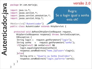 Autenticador.java

versão 2.0

package br.com.mariojp;	

!
import
import
import
import

!

java.io.*;	
javax.servlet.*;	
javax.servlet.annotation.*;	
javax.servlet.http.*;	

Regra:  
Se o login igual a senha
esta ok!

@WebServlet("/Autenticador")	
public class Autenticador extends HttpServlet {	

!

	
	
	
	
	
	
	
	
	
	
}

protected void doPost(HttpServletRequest request, 	
HttpServletResponse response) throws ServletException,	
IOException {	
	 String login = 	 request.getParameter("login");	
	 String senha
= 	 request.getParameter("senha");	
	 if(login!=null && senha!=null && 	
	 	 login.equalsIgnoreCase(senha)){	
	 	 response.sendRedirect("home.jsp?user="+login);	
	 }else{	
	 	 String erro = "Usuario ou Senha Invalidos!";	
	 	 response.sendRedirect("login.jsp?erro="+erro);	 	
	
	 }	
}	

 