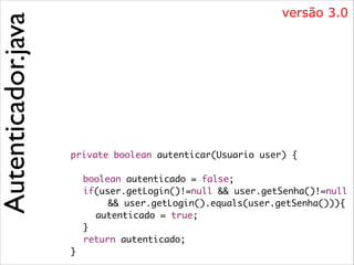Autenticador.java

versão 3.0

	
!
	
	
	
	
	
	
	

private boolean autenticar(Usuario user) {	
	 boolean autenticado = false;	
	 if(user.getLogin()!=null && user.getSenha()!=null	
	 	 	 && user.getLogin().equals(user.getSenha())){	
	 	 autenticado = true;	
	 }	
	 return autenticado;	
}	

 