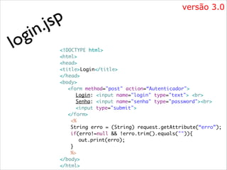 i
g
lo

p
js
.
n

versão 3.0

<!DOCTYPE html>	
<html>	
<head>	
<title>Login</title>	
</head>	
<body>	
	 <form method="post" action=“Autenticador">	
	 	 Login: <input name="login" type="text"> <br> 	
	 	 Senha: <input name="senha" type="password"><br>	
	 	 <input type="submit">	
	 </form>	
	
<%	
	
String erro = (String) request.getAttribute(“erro”);	
	
if(erro!=null && !erro.trim().equals("")){	
	 	
out.print(erro);	
	
}	
	
%>	
</body>	
</html>

 