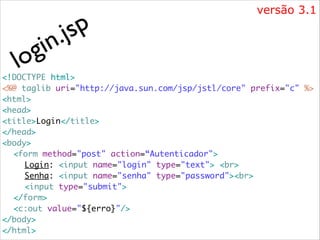 i
g
lo

p
js
.
n

versão 3.1

<!DOCTYPE html>	
<%@ taglib uri="http://java.sun.com/jsp/jstl/core" prefix="c" %>	
<html>	
<head>	
<title>Login</title>	
</head>	
<body>	
	 <form method="post" action=“Autenticador">	
	 	 Login: <input name="login" type="text"> <br> 	
	 	 Senha: <input name="senha" type="password"><br>	
	 	 <input type="submit">	
	 </form>	
	 <c:out value="${erro}"/>	
</body>	
</html>

 