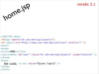m
o
h

p
js
.
e

versão 3.1

<!DOCTYPE html>	
<%@page import="br.com.mariojp.Usuario"%>	
<%@ taglib uri="http://java.sun.com/jsp/jstl/core" prefix="c" %>	
<html>	
<head>	
<title>HOME</title>	
<jsp:useBean id="user" class="br.com.mariojp.Usuario" scope=“session” />	
</head>	
<body>	
	 Bem vindo, <c:out value=“${user.login}" />	
</body>	
</html>

 