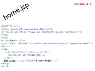 m
o
h

p
js
.
e

versão 4.1

<!DOCTYPE html>	
<%@page import="br.com.mariojp.Usuario"%>	
<%@ taglib uri="http://java.sun.com/jsp/jstl/core" prefix="c" %>	
<html>	
<head>	
<title>HOME</title>	
<jsp:useBean id="user" class="br.com.mariojp.Usuario" scope=“session” />	
</head>	
<body>	
	 <c:if test="${user.login == null}"> 	
	 	 <c:redirect url=“login.jsp" />	
	 </c:if> 	
	 Bem vindo, <c:out value=“${user.login}" />	
</body>	
</html>

 