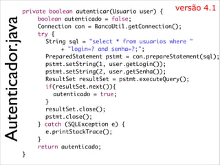 Autenticador.java

versão 4.1
private boolean autenticar(Usuario user) {	
	 	 boolean autenticado = false;	
	 	 Connection con = BancoUtil.getConnection();	
	 	 try {	
	 	 	 String sql = "select * from usuarios where "	
	 	 	 	 	 + "login=? and senha=?;";	
	 	 	 PreparedStatement pstmt = con.prepareStatement(sql);	
	 	 	 pstmt.setString(1, user.getLogin());	
	 	 	 pstmt.setString(2, user.getSenha());	
	 	 	 ResultSet resultSet = pstmt.executeQuery();	
	 	 	 if(resultSet.next()){	
	 	 	 	 autenticado = true;	
	 	 	 }	
	 	 	 resultSet.close();	
	 	 	 pstmt.close();	
	 	 } catch (SQLException e) {	
	 	 	 e.printStackTrace();	
	 	 }	
	 	 return autenticado;	
}

 