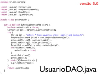 package br.com.mariojp;	

versão 5.0

!
import
import
import
import

java.sql.Connection;	
java.sql.PreparedStatement;	
java.sql.ResultSet;	
java.sql.SQLException;	

!
public class UsuarioDAO {	

!
	
	
	
	
	
	
	
	
	
	
	
	
	
	
	
	
	
	
	
}

public boolean autenticar(Usuario user) {	
	 boolean autenticado = false;	
	 Connection con = BancoUtil.getConnection();	
	 try {	
	 	 String sql = "select * from usuarios where login=? and senha=?;";	
	 	 PreparedStatement pstmt = con.prepareStatement(sql);	
	 	 pstmt.setString(1, user.getLogin());	
	 	 pstmt.setString(2, user.getSenha());	
	 	 ResultSet resultSet = pstmt.executeQuery();	
	 	 if(resultSet.next()){	
	 	 	 autenticado = true;	
	 	 }	
	 	 resultSet.close();	
	 	 pstmt.close();	
	 } catch (SQLException e) {	
	 	 e.printStackTrace();	
	 }	
	 return autenticado;	
}	

UsuarioDAO.java

 