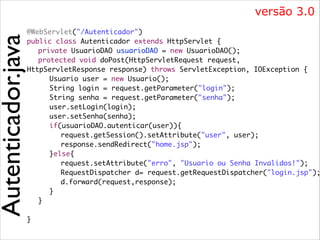 Autenticador.java

versão 3.0

@WebServlet("/Autenticador")	
public class Autenticador extends HttpServlet {	
	 private UsuarioDAO usuarioDAO = new UsuarioDAO();	
	 protected void doPost(HttpServletRequest request, 	
HttpServletResponse response) throws ServletException, IOException {	
	 	 Usuario user = new Usuario();	
	 	 String login = request.getParameter("login");	
	 	 String senha = request.getParameter("senha");	
	 	 user.setLogin(login);	
	 	 user.setSenha(senha);	
	 	 if(usuarioDAO.autenticar(user)){	
	 	 	 request.getSession().setAttribute("user", user);	
	 	 	 response.sendRedirect("home.jsp");	
	 	 }else{	
	 	 	 request.setAttribute("erro", "Usuario ou Senha Invalidos!");	
	 	 	 RequestDispatcher d= request.getRequestDispatcher("login.jsp");
	 	 	 d.forward(request,response); 	
	 	 }	
	 }	
	 	
}

 