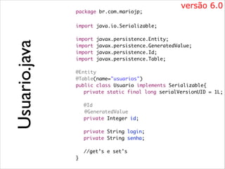 package br.com.mariojp;	

versão 6.0

!
import java.io.Serializable;	

Usuario.java

!
import
import
import
import

javax.persistence.Entity;	
javax.persistence.GeneratedValue;	
javax.persistence.Id;	
javax.persistence.Table;	

!

@Entity	
@Table(name="usuarios")	
public class Usuario implements Serializable{	
	 private static final long serialVersionUID = 1L;	

!
	
	

@Id	
@GeneratedValue	
private Integer id;	

!
	
	
	
	
}

private String login;	
private String senha;	
	
//get’s e set's	

 