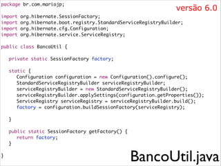 package br.com.mariojp;	

versão 6.0

!
import
import
import
import

org.hibernate.SessionFactory;	
org.hibernate.boot.registry.StandardServiceRegistryBuilder;	
org.hibernate.cfg.Configuration;	
org.hibernate.service.ServiceRegistry;	

!
public class BancoUtil {	
	 	
	 private static SessionFactory factory;	

!
	
	
	
	
	
	
	

static {	
	 Configuration configuration = new Configuration().configure();	
	 StandardServiceRegistryBuilder serviceRegistryBuilder; 	
	 serviceRegistryBuilder = new StandardServiceRegistryBuilder();	
	 serviceRegistryBuilder.applySettings(configuration.getProperties());	
	 ServiceRegistry serviceRegistry = serviceRegistryBuilder.build();	
	 factory = configuration.buildSessionFactory(serviceRegistry);	

!
	

}	

!
	
	
	

!
}	

public static SessionFactory getFactory() {	
	 return factory;	
}	

BancoUtil.java

 