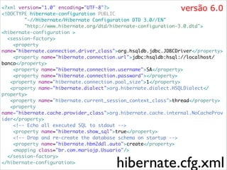 versão 6.0

<?xml version="1.0" encoding="UTF-8"?>	
<!DOCTYPE hibernate-configuration PUBLIC	
"-//Hibernate/Hibernate Configuration DTD 3.0//EN"	
"http://www.hibernate.org/dtd/hibernate-configuration-3.0.dtd">	
<hibernate-configuration >	
<session-factory>	
<property
name="hibernate.connection.driver_class">org.hsqldb.jdbc.JDBCDriver</property>	
<property name="hibernate.connection.url">jdbc:hsqldb:hsql://localhost/
banco</property>	
<property name="hibernate.connection.username">SA</property>	
<property name="hibernate.connection.password"></property>	
<property name="hibernate.connection.pool_size">1</property>	
<property name="hibernate.dialect">org.hibernate.dialect.HSQLDialect</
property>	
<property name="hibernate.current_session_context_class">thread</property>	
<property
name="hibernate.cache.provider_class">org.hibernate.cache.internal.NoCacheProv
ider</property>	
<!-- Echo all executed SQL to stdout -->	
<property name="hibernate.show_sql">true</property>	
<!-- Drop and re-create the database schema on startup -->	
<property name="hibernate.hbm2ddl.auto">create</property>	
<mapping class="br.com.mariojp.Usuario"/>	
</session-factory>	
</hibernate-configuration>

hibernate.cfg.xml

 