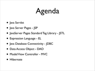 Agenda
• Java Servlet	

• Java Server Pages - JSP	

• JavaServer Pages Standard Tag Library - JSTL	

• Expression Language - EL	

• Java Database Connectivity - JDBC	

• Data Access Object - DAO	

• Model View Controller - MVC	

• Hibernate

 