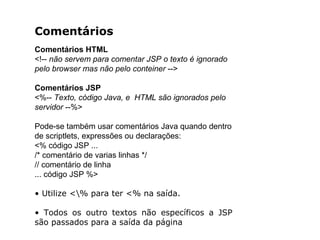 Comentários
Comentários HTML
<!-- não servem para comentar JSP o texto é ignorado
pelo browser mas não pelo conteiner -->
Comentários JSP
<%-- Texto, código Java, e HTML são ignorados pelo
servidor --%>
Pode-se também usar comentários Java quando dentro
de scriptlets, expressões ou declarações:
<% código JSP ...
/* comentário de varias linhas */
// comentário de linha
... código JSP %>
• Utilize <% para ter <% na saída.
• Todos os outro textos não específicos a JSP
são passados para a saída da página
 