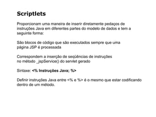 Scriptlets
Proporcionam uma maneira de inserir diretamente pedaços de
instruções Java em diferentes partes do modelo de dados e tem a
seguinte forma:
São blocos de código que são executados sempre que uma
página JSP é processada
Correspondem a inserção de seqüências de instruções
no método _jspService() do servlet gerado
Sintaxe: <% Instruções Java; %>
Definir instruções Java entre <% e %> é o mesmo que estar codificando
dentro de um método.
 
