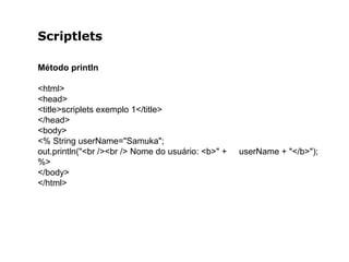 Scriptlets
Método println
<html>
<head>
<title>scriplets exemplo 1</title>
</head>
<body>
<% String userName="Samuka";
out.println("<br /><br /> Nome do usuário: <b>" + userName + "</b>");
%>
</body>
</html>
 