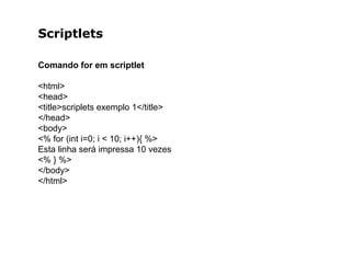 Scriptlets
Comando for em scriptlet
<html>
<head>
<title>scriplets exemplo 1</title>
</head>
<body>
<% for (int i=0; i < 10; i++){ %>
Esta linha será impressa 10 vezes
<% } %>
</body>
</html>
 