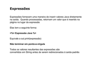 Expressões
Expressões fornecem uma maneira de inserir valores Java diretamente
na saída. Quando processadas, retornam um valor que é inserido na
página no lugar da expressão
Elas tem a seguinte forma:
<%= Expressão Java %>
Equivale a out.print(expressão)
Não terminar em ponto-e-vírgula
Todos os valores resultantes das expressões são
convertidos em String antes de serem redirecionados à saída padrão
 