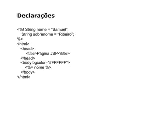 Declarações
<%! String nome = “Samuel”;
String sobrenome = “Ribeiro”;
%>
<html>
<head>
<title>Página JSP</title>
</head>
<body bgcolor="#FFFFFF">
<%= nome %>
</body>
</html>
 