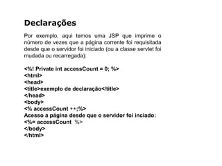 Declarações
Por exemplo, aqui temos uma JSP que imprime o
número de vezes que a página corrente foi requisitada
desde que o servidor foi iniciado (ou a classe servlet foi
mudada ou recarregada):
<%! Private int accessCount = 0; %>
<html>
<head>
<title>exemplo de declaração</title>
</head>
<body>
<% accessCount ++;%>
Acesso a página desde que o servidor foi inciado:
<%= accessCount %>
</body>
</html>
 