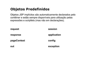 Objetos Predefinidos
Objetos JSP implícitos são automaticamente declarados pelo
contêiner e estão sempre disponíveis para utilização pelas
expressões e scriptlets (mas não em declarações).
request
response
pageContext
out
session
application
config
exception
 