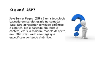 O que é JSP?
JavaServer Pages (JSP) é uma tecnologia
baseada em servlet usada na camada
WEB para apresentar conteúdo dinâmico
e estático. Ela é baseada em texto e
contém, em sua maioria, modelo de texto
em HTML misturado com tags que
especificam conteúdo dinâmico.
 