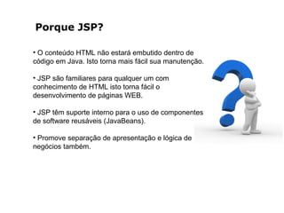 Porque JSP?
• O conteúdo HTML não estará embutido dentro de
código em Java. Isto torna mais fácil sua manutenção.
• JSP são familiares para qualquer um com
conhecimento de HTML isto torna fácil o
desenvolvimento de páginas WEB.
• JSP têm suporte interno para o uso de componentes
de software reusáveis (JavaBeans).
• Promove separação de apresentação e lógica de
negócios também.
 