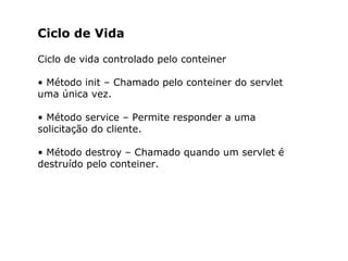 Ciclo de Vida
Ciclo de vida controlado pelo conteiner
• Método init – Chamado pelo conteiner do servlet
uma única vez.
• Método service – Permite responder a uma
solicitação do cliente.
• Método destroy – Chamado quando um servlet é
destruído pelo conteiner.
 