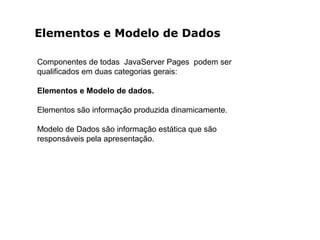 Elementos e Modelo de Dados
Componentes de todas JavaServer Pages podem ser
qualificados em duas categorias gerais:
Elementos e Modelo de dados.
Elementos são informação produzida dinamicamente.
Modelo de Dados são informação estática que são
responsáveis pela apresentação.
 