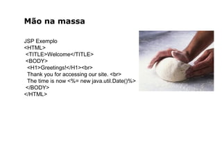 Mão na massa
JSP Exemplo
<HTML>
<TITLE>Welcome</TITLE>
<BODY>
<H1>Greetings!</H1><br>
Thank you for accessing our site. <br>
The time is now <%= new java.util.Date()%>
</BODY>
</HTML>
 